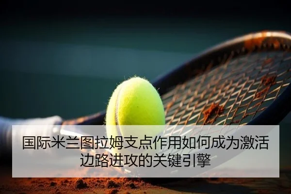 国际米兰图拉姆支点作用如何成为激活边路进攻的关键引擎