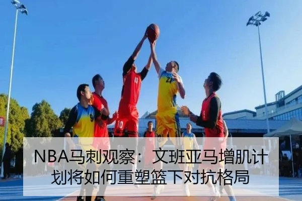 NBA马刺观察：文班亚马增肌计划将如何重塑篮下对抗格局